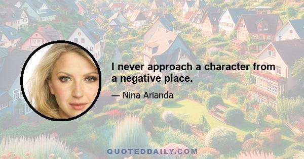 I never approach a character from a negative place.