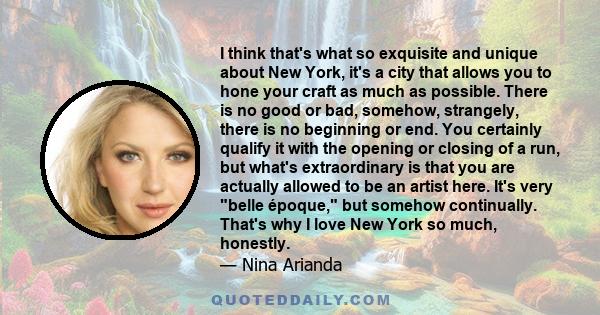 I think that's what so exquisite and unique about New York, it's a city that allows you to hone your craft as much as possible. There is no good or bad, somehow, strangely, there is no beginning or end. You certainly