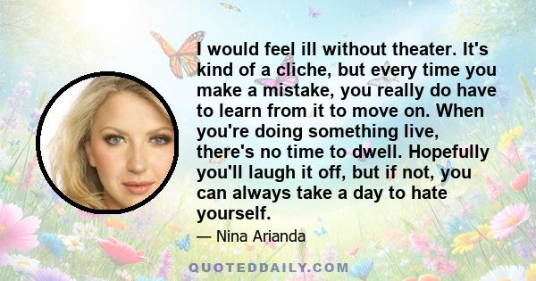 I would feel ill without theater. It's kind of a cliche, but every time you make a mistake, you really do have to learn from it to move on. When you're doing something live, there's no time to dwell. Hopefully you'll