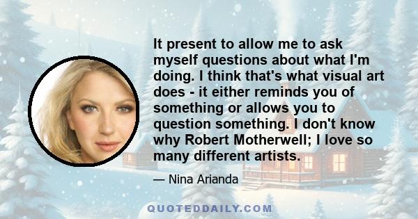 It present to allow me to ask myself questions about what I'm doing. I think that's what visual art does - it either reminds you of something or allows you to question something. I don't know why Robert Motherwell; I