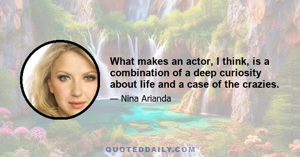 What makes an actor, I think, is a combination of a deep curiosity about life and a case of the crazies.