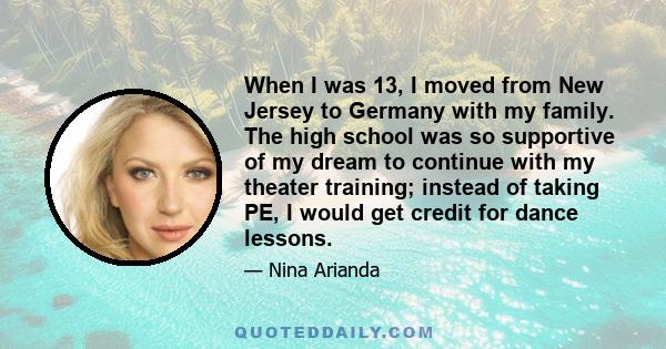 When I was 13, I moved from New Jersey to Germany with my family. The high school was so supportive of my dream to continue with my theater training; instead of taking PE, I would get credit for dance lessons.