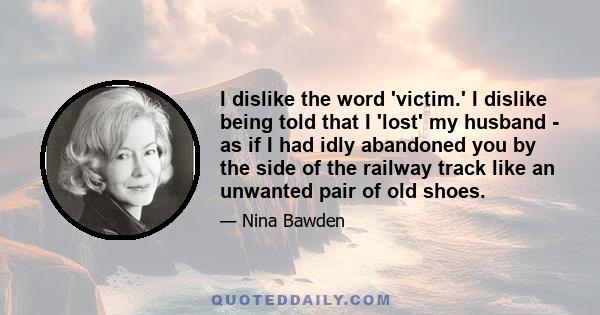 I dislike the word 'victim.' I dislike being told that I 'lost' my husband - as if I had idly abandoned you by the side of the railway track like an unwanted pair of old shoes.