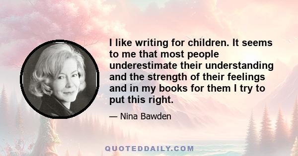 I like writing for children. It seems to me that most people underestimate their understanding and the strength of their feelings and in my books for them I try to put this right.