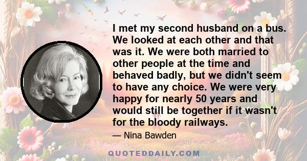 I met my second husband on a bus. We looked at each other and that was it. We were both married to other people at the time and behaved badly, but we didn't seem to have any choice. We were very happy for nearly 50