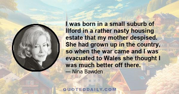 I was born in a small suburb of Ilford in a rather nasty housing estate that my mother despised. She had grown up in the country, so when the war came and I was evacuated to Wales she thought I was much better off there.