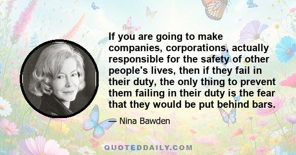 If you are going to make companies, corporations, actually responsible for the safety of other people's lives, then if they fail in their duty, the only thing to prevent them failing in their duty is the fear that they