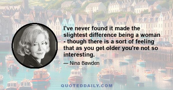 I've never found it made the slightest difference being a woman - though there is a sort of feeling that as you get older you're not so interesting.