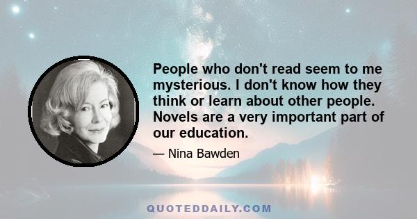 People who don't read seem to me mysterious. I don't know how they think or learn about other people. Novels are a very important part of our education.