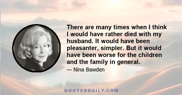 There are many times when I think I would have rather died with my husband. It would have been pleasanter, simpler. But it would have been worse for the children and the family in general.