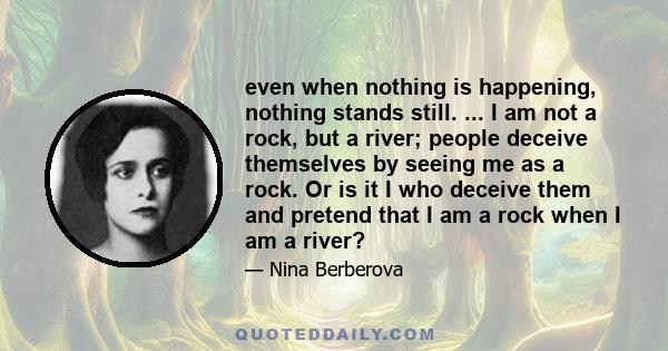 even when nothing is happening, nothing stands still. ... I am not a rock, but a river; people deceive themselves by seeing me as a rock. Or is it I who deceive them and pretend that I am a rock when I am a river?