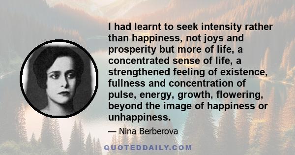 I had learnt to seek intensity rather than happiness, not joys and prosperity but more of life, a concentrated sense of life, a strengthened feeling of existence, fullness and concentration of pulse, energy, growth,