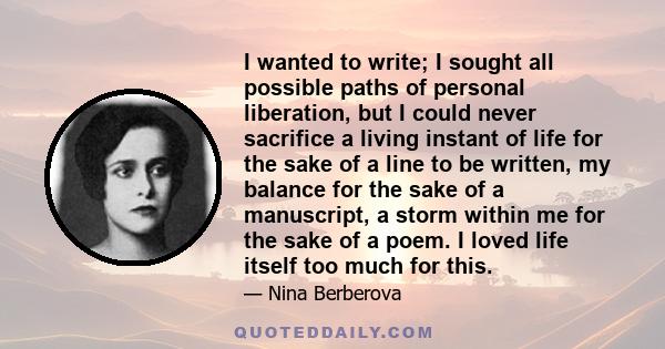 I wanted to write; I sought all possible paths of personal liberation, but I could never sacrifice a living instant of life for the sake of a line to be written, my balance for the sake of a manuscript, a storm within