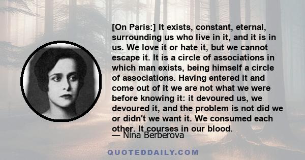 [On Paris:] It exists, constant, eternal, surrounding us who live in it, and it is in us. We love it or hate it, but we cannot escape it. It is a circle of associations in which man exists, being himself a circle of