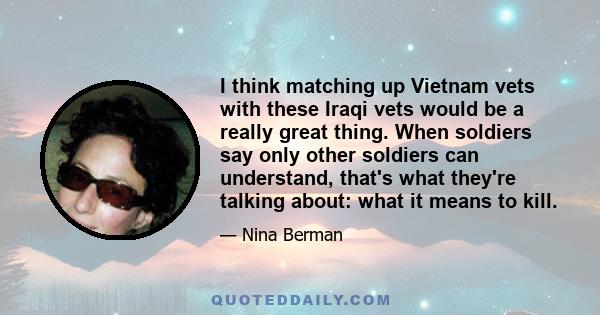 I think matching up Vietnam vets with these Iraqi vets would be a really great thing. When soldiers say only other soldiers can understand, that's what they're talking about: what it means to kill.