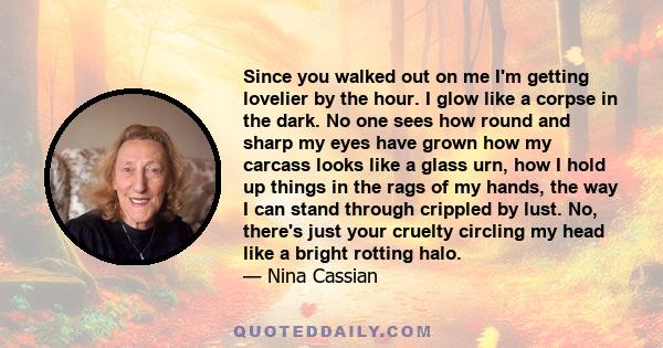 Since you walked out on me I'm getting lovelier by the hour. I glow like a corpse in the dark. No one sees how round and sharp my eyes have grown how my carcass looks like a glass urn, how I hold up things in the rags