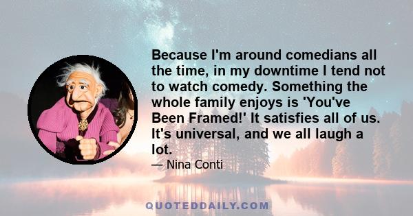 Because I'm around comedians all the time, in my downtime I tend not to watch comedy. Something the whole family enjoys is 'You've Been Framed!' It satisfies all of us. It's universal, and we all laugh a lot.