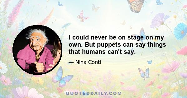 I could never be on stage on my own. But puppets can say things that humans can't say.