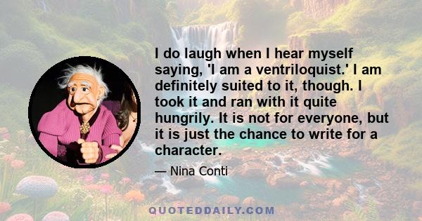 I do laugh when I hear myself saying, 'I am a ventriloquist.' I am definitely suited to it, though. I took it and ran with it quite hungrily. It is not for everyone, but it is just the chance to write for a character.