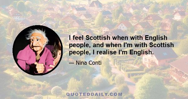 I feel Scottish when with English people, and when I'm with Scottish people, I realise I'm English.