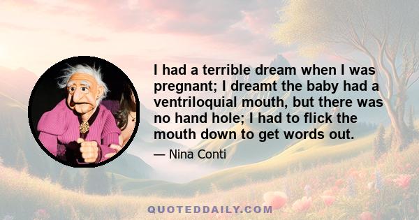 I had a terrible dream when I was pregnant; I dreamt the baby had a ventriloquial mouth, but there was no hand hole; I had to flick the mouth down to get words out.