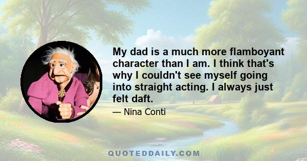 My dad is a much more flamboyant character than I am. I think that's why I couldn't see myself going into straight acting. I always just felt daft.