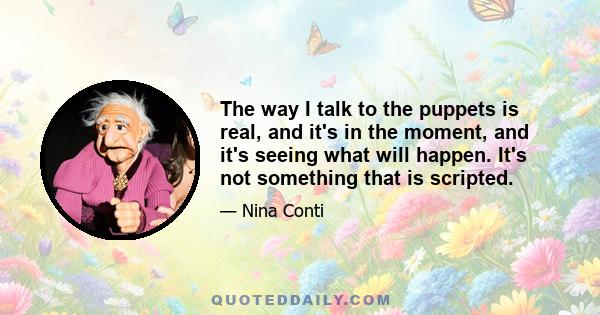 The way I talk to the puppets is real, and it's in the moment, and it's seeing what will happen. It's not something that is scripted.