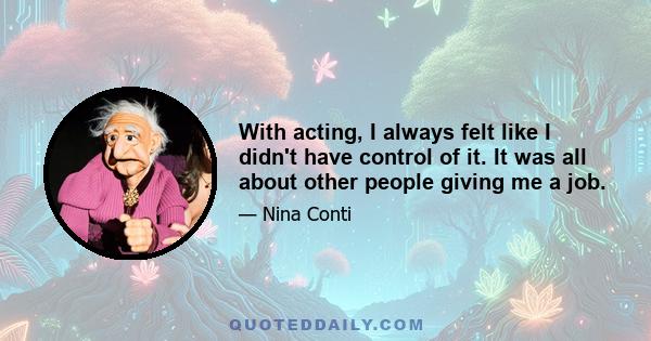 With acting, I always felt like I didn't have control of it. It was all about other people giving me a job.