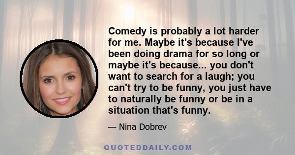 Comedy is probably a lot harder for me. Maybe it's because I've been doing drama for so long or maybe it's because... you don't want to search for a laugh; you can't try to be funny, you just have to naturally be funny