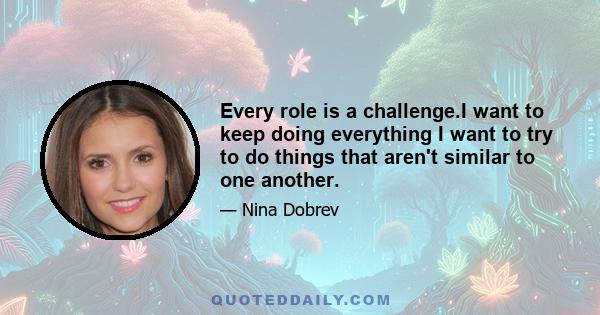 Every role is a challenge.I want to keep doing everything I want to try to do things that aren't similar to one another.