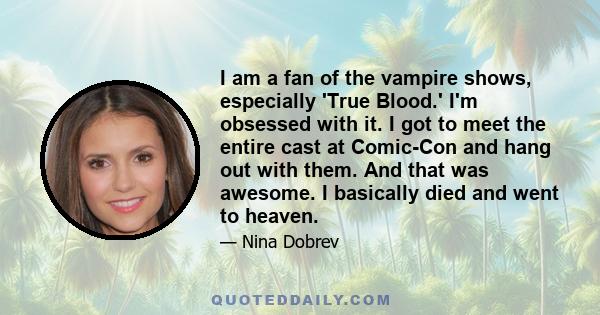 I am a fan of the vampire shows, especially 'True Blood.' I'm obsessed with it. I got to meet the entire cast at Comic-Con and hang out with them. And that was awesome. I basically died and went to heaven.