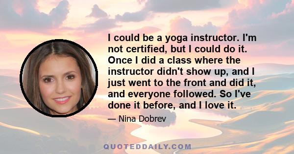 I could be a yoga instructor. I'm not certified, but I could do it. Once I did a class where the instructor didn't show up, and I just went to the front and did it, and everyone followed. So I've done it before, and I