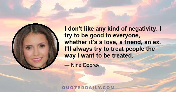 I don't like any kind of negativity. I try to be good to everyone, whether it's a love, a friend, an ex. I'll always try to treat people the way I want to be treated.