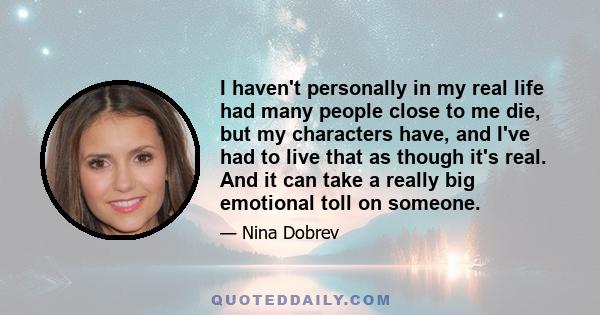 I haven't personally in my real life had many people close to me die, but my characters have, and I've had to live that as though it's real. And it can take a really big emotional toll on someone.