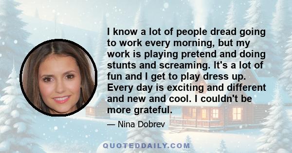 I know a lot of people dread going to work every morning, but my work is playing pretend and doing stunts and screaming. It's a lot of fun and I get to play dress up. Every day is exciting and different and new and