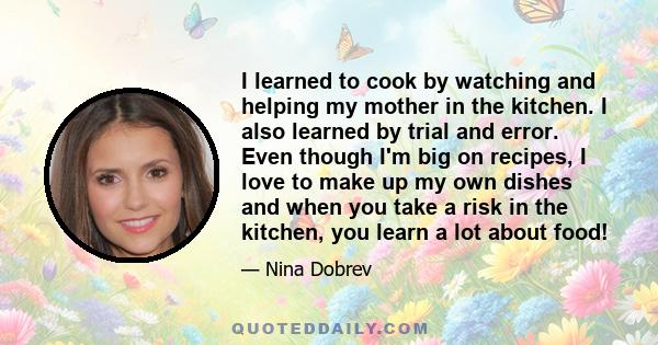 I learned to cook by watching and helping my mother in the kitchen. I also learned by trial and error. Even though I'm big on recipes, I love to make up my own dishes and when you take a risk in the kitchen, you learn a 