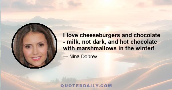 I love cheeseburgers and chocolate - milk, not dark, and hot chocolate with marshmallows in the winter!