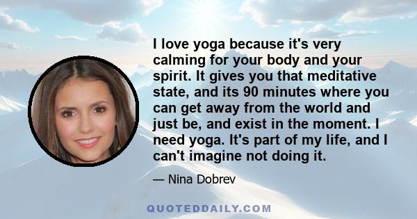 I love yoga because it's very calming for your body and your spirit. It gives you that meditative state, and its 90 minutes where you can get away from the world and just be, and exist in the moment. I need yoga. It's