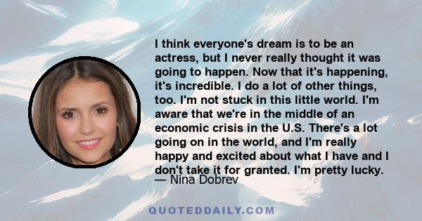 I think everyone's dream is to be an actress, but I never really thought it was going to happen. Now that it's happening, it's incredible. I do a lot of other things, too. I'm not stuck in this little world. I'm aware