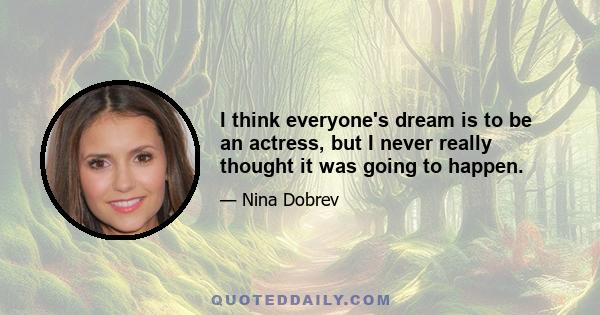 I think everyone's dream is to be an actress, but I never really thought it was going to happen.