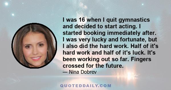 I was 16 when I quit gymnastics and decided to start acting. I started booking immediately after. I was very lucky and fortunate, but I also did the hard work. Half of it's hard work and half of it's luck. It's been