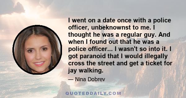 I went on a date once with a police officer, unbeknownst to me. I thought he was a regular guy. And when I found out that he was a police officer... I wasn't so into it. I got paranoid that I would illegally cross the