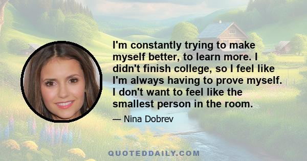 I'm constantly trying to make myself better, to learn more. I didn't finish college, so I feel like I'm always having to prove myself. I don't want to feel like the smallest person in the room.