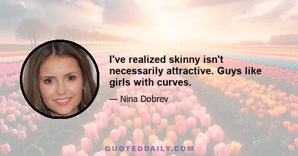 I've realized skinny isn't necessarily attractive. Guys like girls with curves.