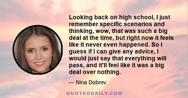 Looking back on high school, I just remember specific scenarios and thinking, wow, that was such a big deal at the time, but right now it feels like it never even happened. So I guess if I can give any advice, I would