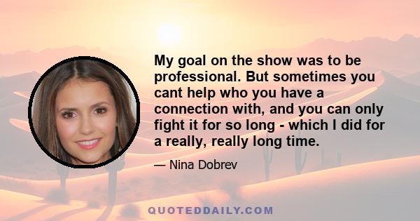 My goal on the show was to be professional. But sometimes you cant help who you have a connection with, and you can only fight it for so long - which I did for a really, really long time.