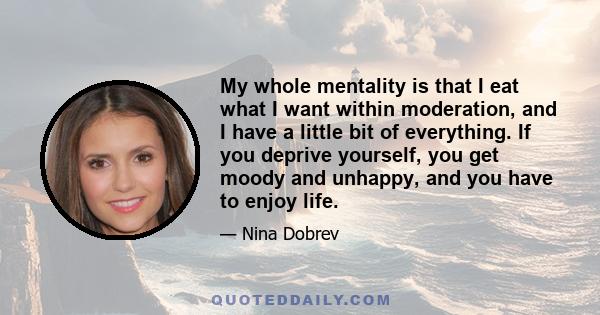 My whole mentality is that I eat what I want within moderation, and I have a little bit of everything. If you deprive yourself, you get moody and unhappy, and you have to enjoy life.