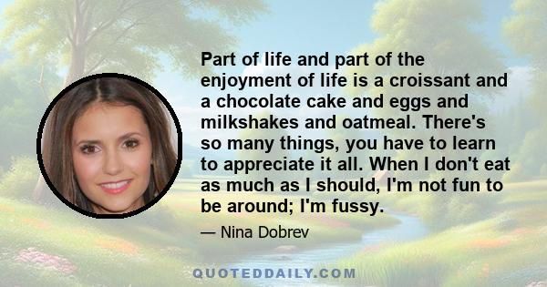 Part of life and part of the enjoyment of life is a croissant and a chocolate cake and eggs and milkshakes and oatmeal. There's so many things, you have to learn to appreciate it all. When I don't eat as much as I