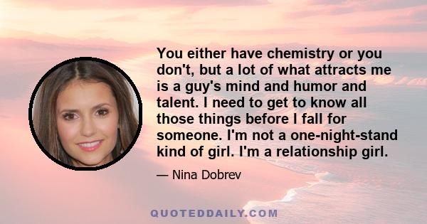 You either have chemistry or you don't, but a lot of what attracts me is a guy's mind and humor and talent. I need to get to know all those things before I fall for someone. I'm not a one-night-stand kind of girl. I'm a 