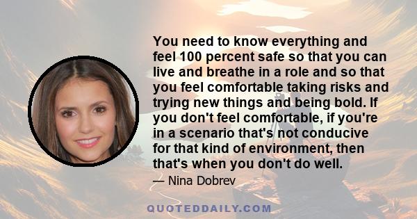 You need to know everything and feel 100 percent safe so that you can live and breathe in a role and so that you feel comfortable taking risks and trying new things and being bold. If you don't feel comfortable, if